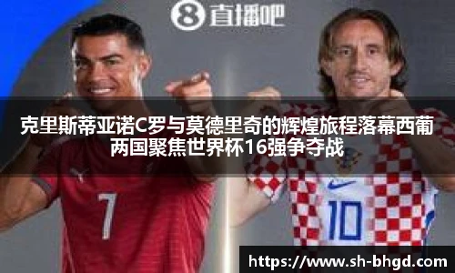 克里斯蒂亚诺C罗与莫德里奇的辉煌旅程落幕西葡两国聚焦世界杯16强争夺战